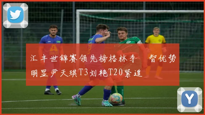 汇丰世锦赛领先榜格林李旻智优势明显尹天琪T3刘艳T20紧追