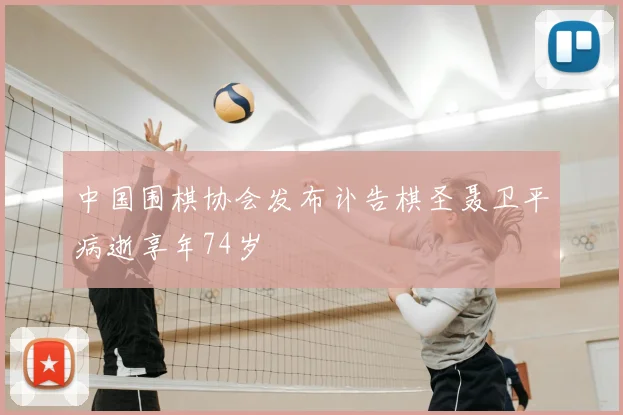 中国围棋协会发布讣告棋圣聂卫平病逝享年74岁