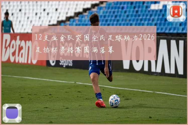 12支业余队突围全民足球助力2026足协杯资格赛圆满落幕