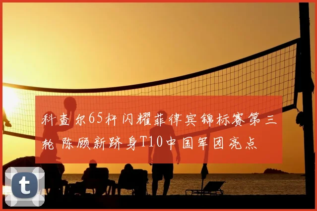 科查尔65杆闪耀菲律宾锦标赛第三轮 陈顾新跻身T10中国军团亮点
