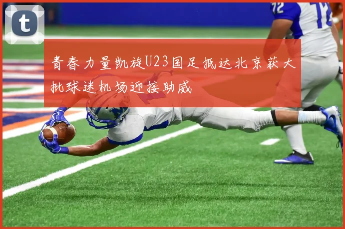 青春力量凯旋U23国足抵达北京获大批球迷机场迎接助威