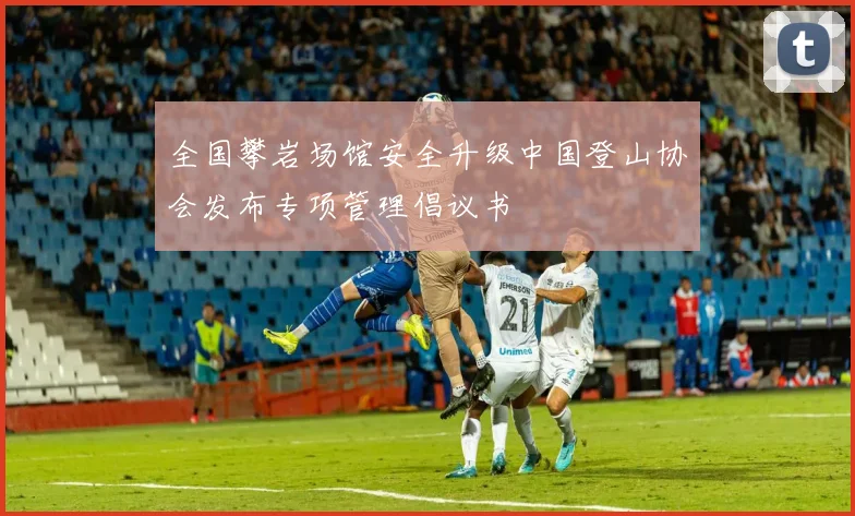 全国攀岩场馆安全升级中国登山协会发布专项管理倡议书