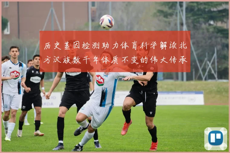 历史基因检测助力体育科学解读北方汉族数千年体质不变的伟大传承