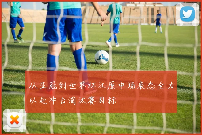 从亚冠到世界杯江原中场表态全力以赴冲击淘汰赛目标