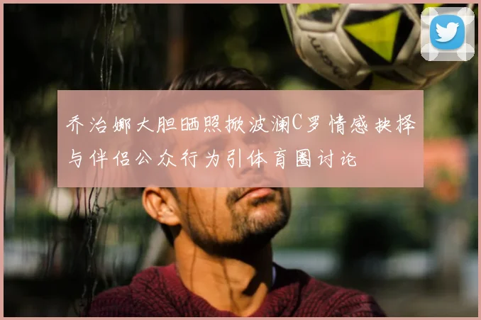 乔治娜大胆晒照掀波澜C罗情感抉择与伴侣公众行为引体育圈讨论