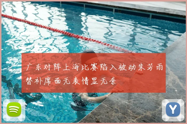 广东对阵上海比赛陷入被动朱芳雨替补席面无表情显无奈