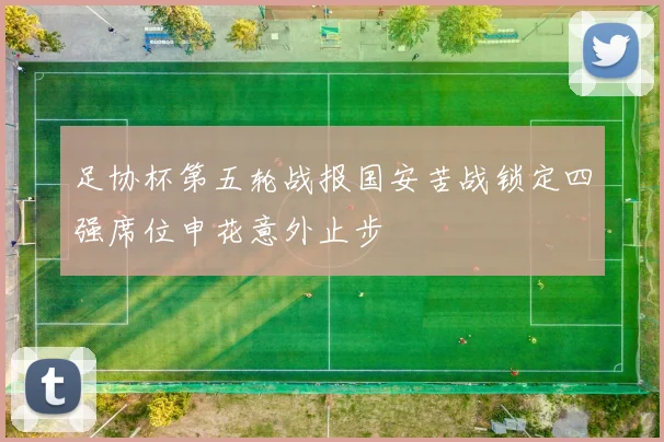 足协杯第五轮战报国安苦战锁定四强席位申花意外止步