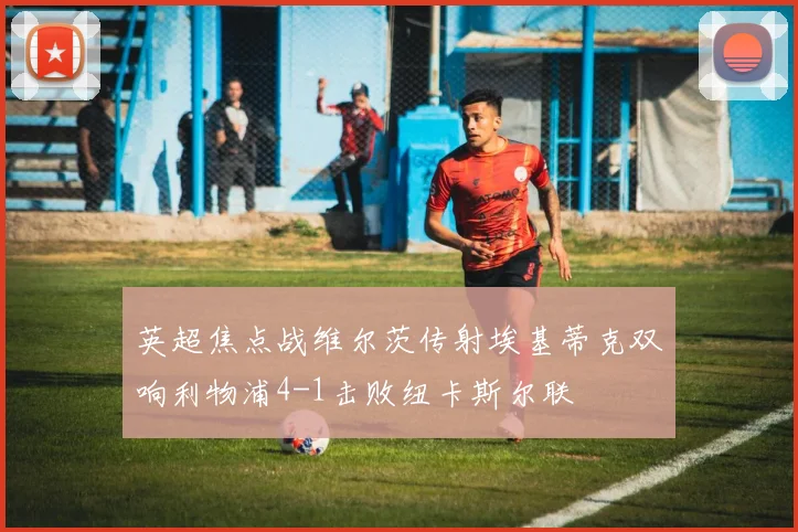 英超焦点战维尔茨传射埃基蒂克双响利物浦4-1击败纽卡斯尔联