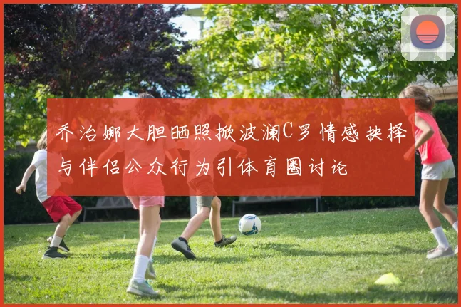 乔治娜大胆晒照掀波澜C罗情感抉择与伴侣公众行为引体育圈讨论