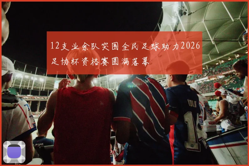12支业余队突围全民足球助力2026足协杯资格赛圆满落幕