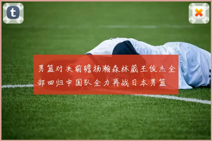 男篮对决前瞻杨瀚森林葳王俊杰全部回归中国队全力再战日本男篮